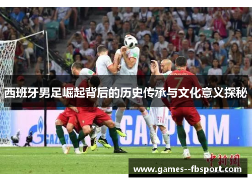 西班牙男足崛起背后的历史传承与文化意义探秘 西班牙男足崛起背后的历史传承与文化意义探秘