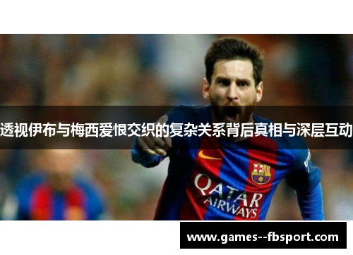 透视伊布与梅西爱恨交织的复杂关系背后真相与深层互动