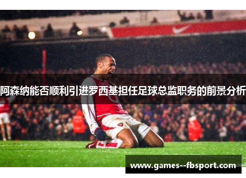 阿森纳能否顺利引进罗西基担任足球总监职务的前景分析