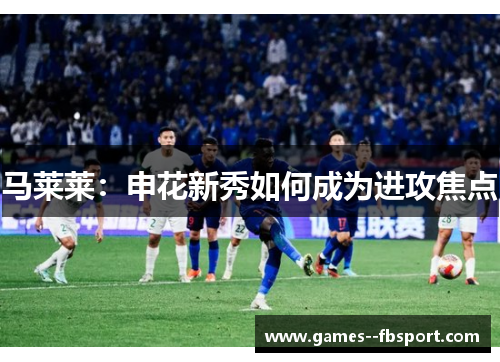 马莱莱：申花新秀如何成为进攻焦点