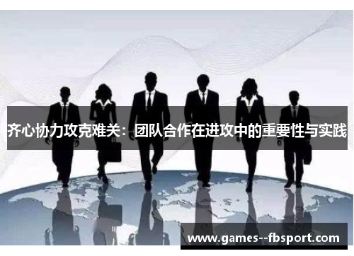 齐心协力攻克难关:团队合作在进攻中的重要性与实践 齐心协力攻克难关:团队合作在进攻中的重要性与实践