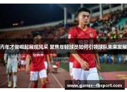 青年才俊崛起展现风采 聚焦年轻球员如何引领球队未来发展 青年才俊崛起展现风采 聚焦年轻球员如何引领球队未来发展