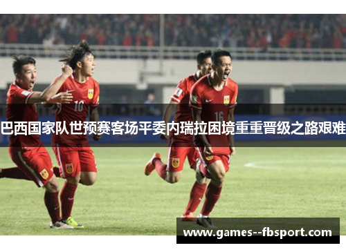 巴西国家队世预赛客场平委内瑞拉困境重重晋级之路艰难 巴西国家队世预赛客场平委内瑞拉困境重重晋级之路艰难